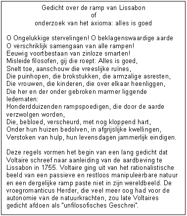 Tekstvak: Gedicht over de ramp van Lissabon
of
onderzoek van het axioma: alles is goed

O Ongelukkige stervelingen! O beklagenswaardige aarde
O verschriklijk samengaan van alle rampen!
Eeuwig voortbestaan van zinloze smarten!
Misleide filosofen, gij die roept: Alles is goed,
Snelt toe, aanschouw die vreeslijke runes,
Die puinhopen, die brokstukken, die armzalige asresten,
Die vrouwen, die kinderen, die over elkaar heenliggen,
Die her en der onder gebroken marmer liggende ledematen:
Honderdduizenden rampspoedigen, die door de aarde verzwolgen worden,
Die, bebloed, verscheurd, met nog kloppend hart,
Onder hun huizen bedolven, in afgrijslijke kwellingen,
Verstoken van hulp, hun levensdagen jammerlijk eindigen.

Deze regels vormen het begin van een lang gedicht dat Voltaire schreef naar aanleiding van de aardbeving te Lissabon in 1755. Voltaire ging uit van het rationalistische beeld van een passieve en restloos manipuleerbare natuur en een dergelijke ramp paste niet in zijn wereldbeeld. De vroegromanticus Herder, die veel meer oog had voor de autonomie van de natuurkrachten, zou late Voltaires gedicht afdoen als unfilosofisches Geschrei. 

